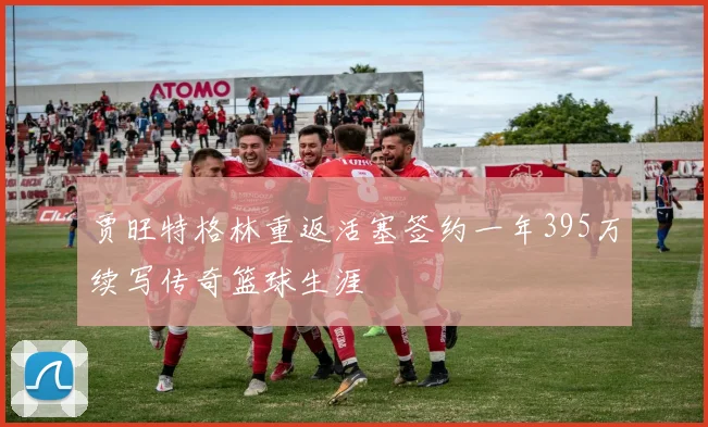 贾旺特格林重返活塞签约一年395万续写传奇篮球生涯