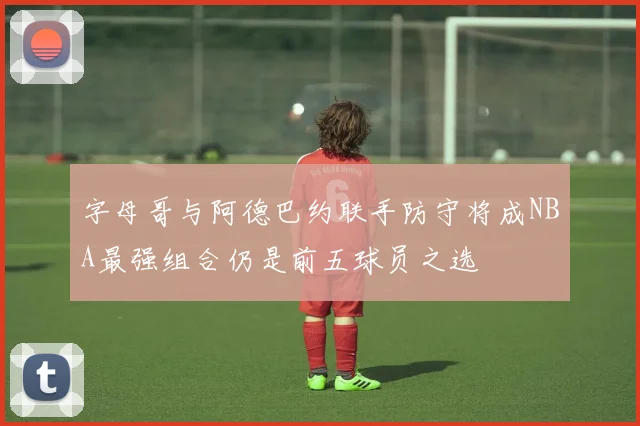 字母哥与阿德巴约联手防守将成NBA最强组合仍是前五球员之选