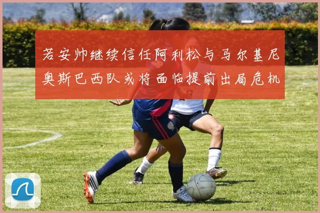 若安帅继续信任阿利松与马尔基尼奥斯巴西队或将面临提前出局危机