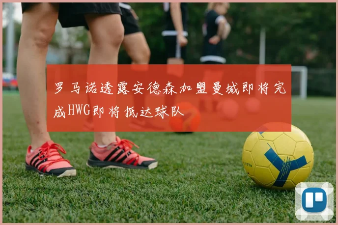 罗马诺透露安德森加盟曼城即将完成HWG即将抵达球队