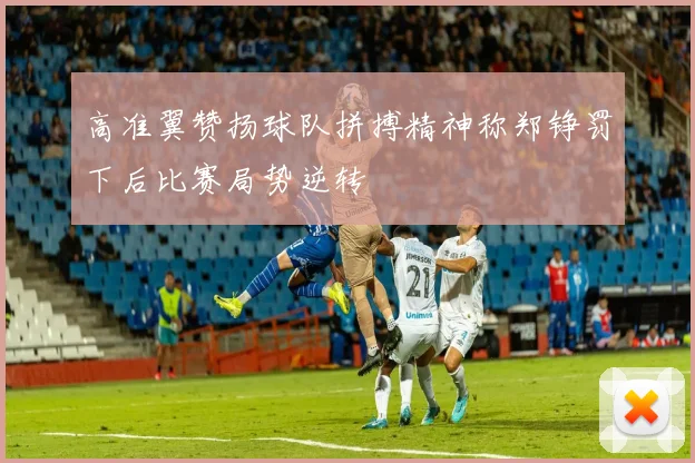 高准翼赞扬球队拼搏精神称郑铮罚下后比赛局势逆转
