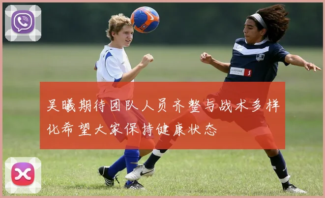 吴曦期待团队人员齐整与战术多样化希望大家保持健康状态