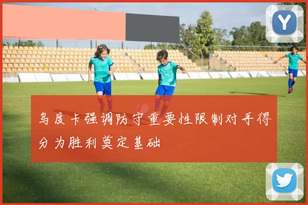 乌度卡强调防守重要性限制对手得分为胜利奠定基础