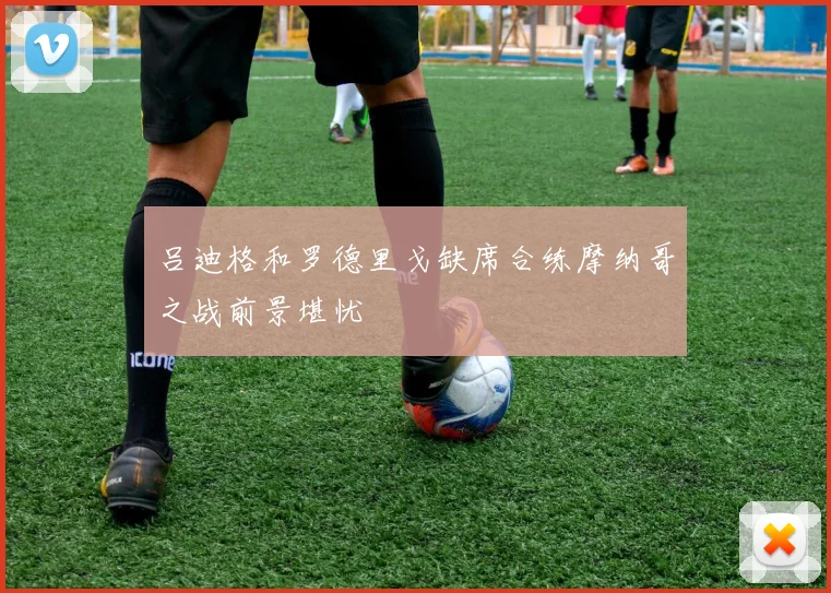 吕迪格和罗德里戈缺席合练摩纳哥之战前景堪忧