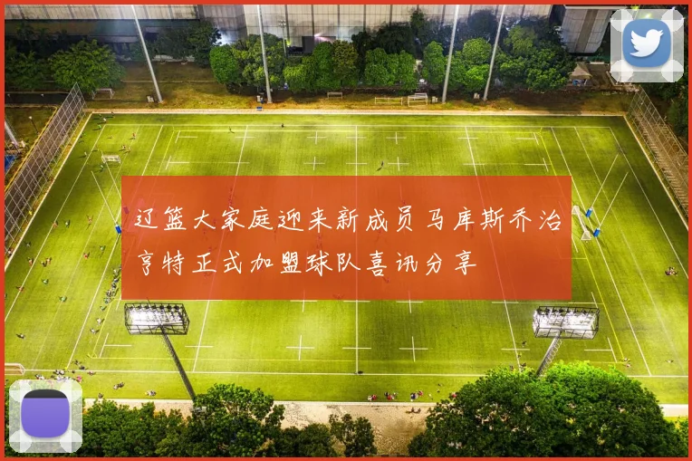 辽篮大家庭迎来新成员马库斯乔治亨特正式加盟球队喜讯分享