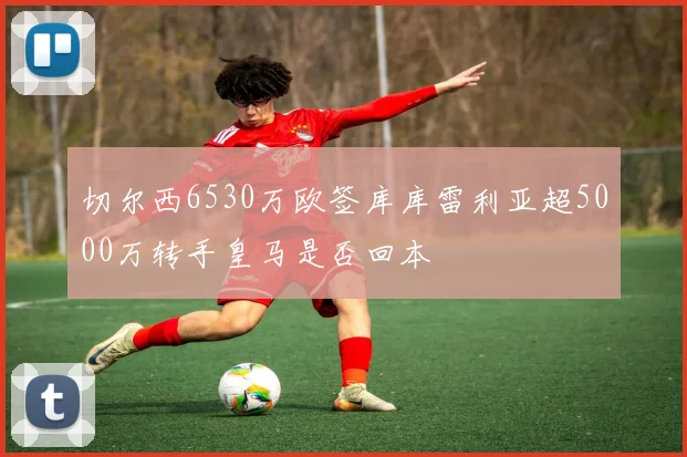 切尔西6530万欧签库库雷利亚超5000万转手皇马是否回本