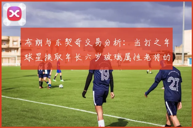 布朗与东契奇交易分析：当打之年球星换取年长六岁玻璃属性老将的利弊探讨