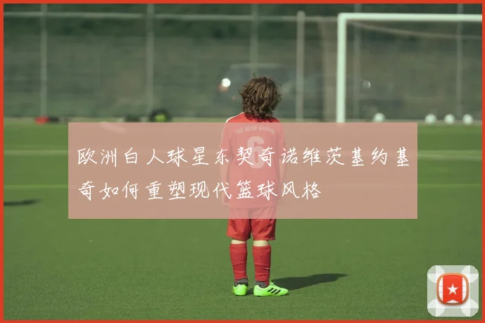欧洲白人球星东契奇诺维茨基约基奇如何重塑现代篮球风格