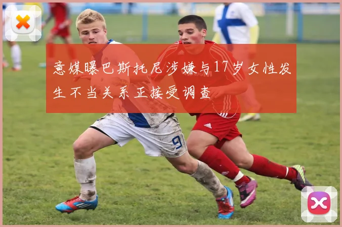 意媒曝巴斯托尼涉嫌与17岁女性发生不当关系正接受调查