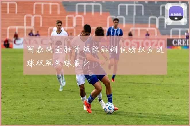 阿森纳全胜晋级欧冠创佳绩积分进球双冠失球最少
