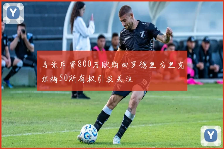 马竞斥资800万欧购回罗德里戈里克尔梅50所有权引发关注