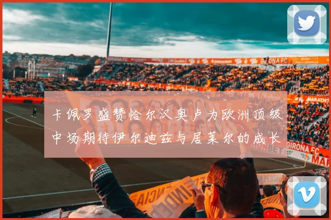 卡佩罗盛赞恰尔汉奥卢为欧洲顶级中场期待伊尔迪兹与居莱尔的成长