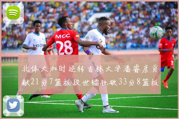 北体大加时逆转吉林大学潘睿彦贡献21分7篮板段世镭独砍33分8篮板表现抢眼