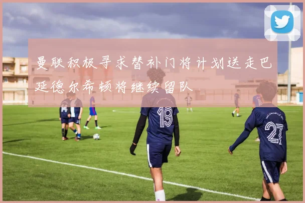 曼联积极寻求替补门将计划送走巴延德尔希顿将继续留队