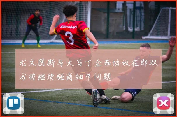 尤文图斯与大马丁全面协议在即双方将继续磋商细节问题
