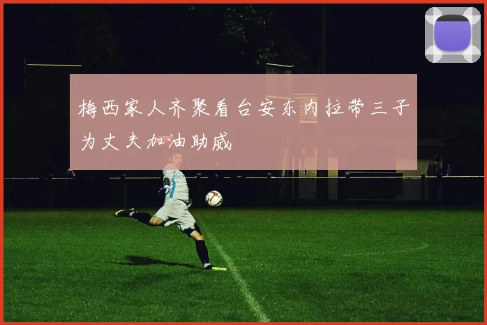 梅西家人齐聚看台安东内拉带三子为丈夫加油助威
