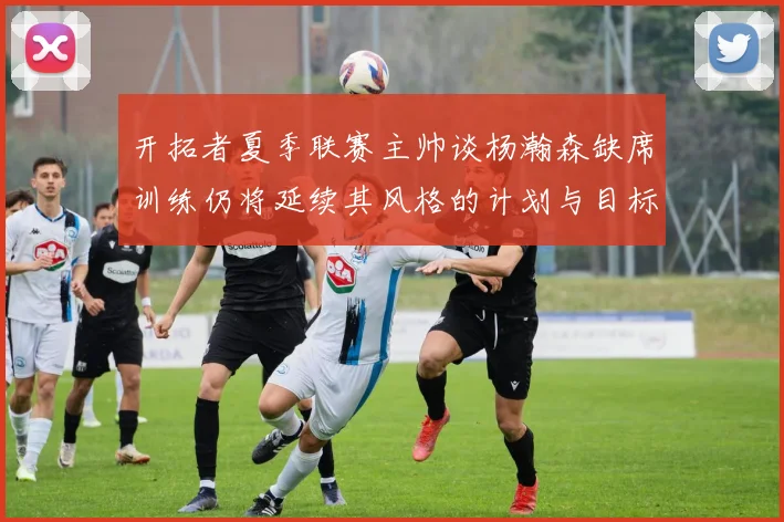 开拓者夏季联赛主帅谈杨瀚森缺席训练仍将延续其风格的计划与目标
