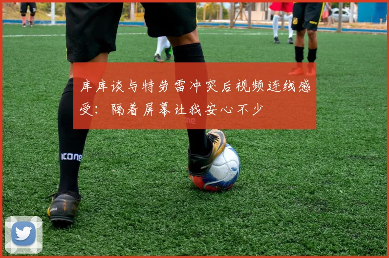 库库谈与特劳雷冲突后视频连线感受：隔着屏幕让我安心不少