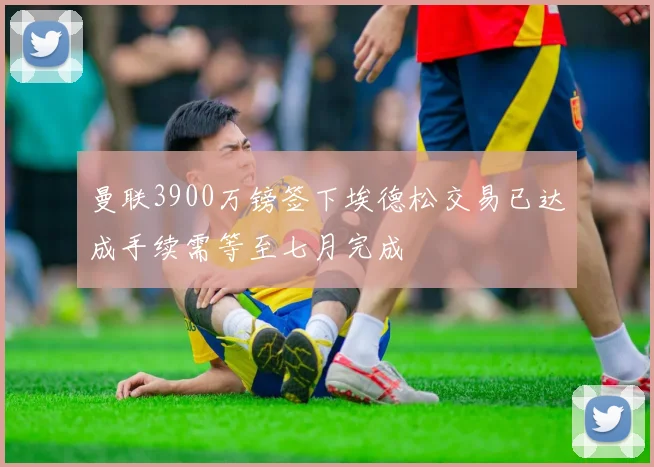 曼联3900万镑签下埃德松交易已达成手续需等至七月完成