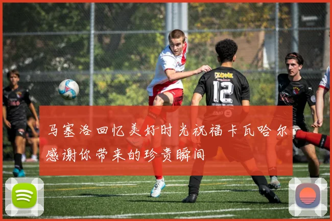 马塞洛回忆美好时光祝福卡瓦哈尔感谢你带来的珍贵瞬间